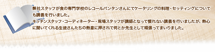 弊社スタッフが食の専門学校のレコールバンタンさんにてケータリングの料理・セッティングについても講義を行いました。
キッチンスタッフ・コーディネーター・現場スタッフが講師となって慣れない講義を行いましたが、熱心に聞いてくれる生徒さんたちの熱意に押されて何とか先生として頑張ってまいりました。