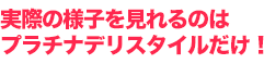 実際の様子を見れるのはプラチナデリスタイルだけ！