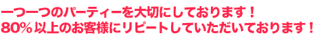 一つ一つのパーティーを大切にしております。ご利用いただいたお客様には高い満足度！リピート率は８０％以上