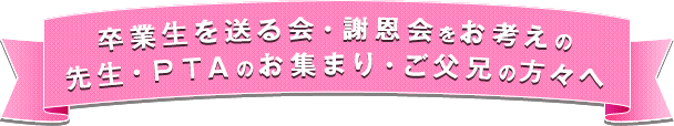 卒業生を送る会・謝恩会をお考えの先生・・ＰＴＡのお集まり・ご父兄の方々へ