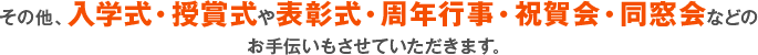 その他、入学式・授賞式や表彰式・周年行事・祝賀会・同窓会などのお手伝いもさせていただきます。