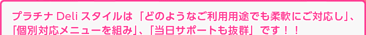 プラチナDeliスタイルは「どのようなご利用用途でも柔軟に対応し」、「個別対応メニューを組み」、「当日サポートも抜群」です！！