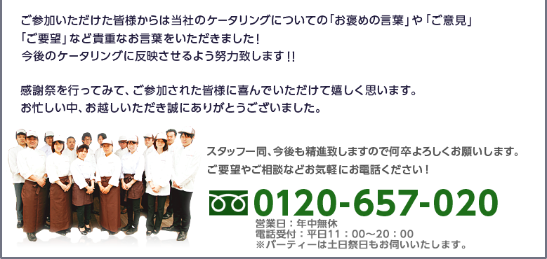 ご参加いただけた皆様からは当社のケータリングについての「お褒めの言葉」や「ご意見」「ご要望」など貴重なお言葉をいただきました！今後のケータリングに反映させるよう努力致します！！感謝祭を行ってみて、ご参加された皆様に喜んでいただけて嬉しく思います。お忙しい中、お越しいただき誠にありがとうございました。