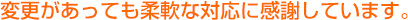 変更があっても柔軟な対応に感謝しております。