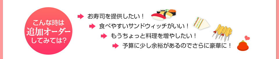 こんなときは追加オーダーしてみては？お寿司を提供したい。食べやすいサンドウィッチがいい。もうちょっと料理を増やしたい。予算に少し余裕があるのでさらに豪華に。