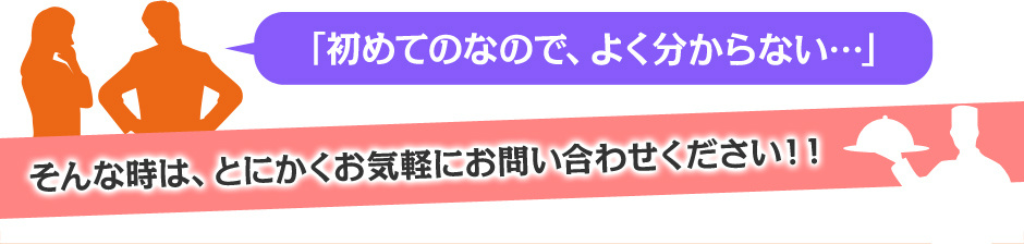 「初めてのなので、よく分からない…」 そんな時は、とにかくお気軽にお問い合わせください！！